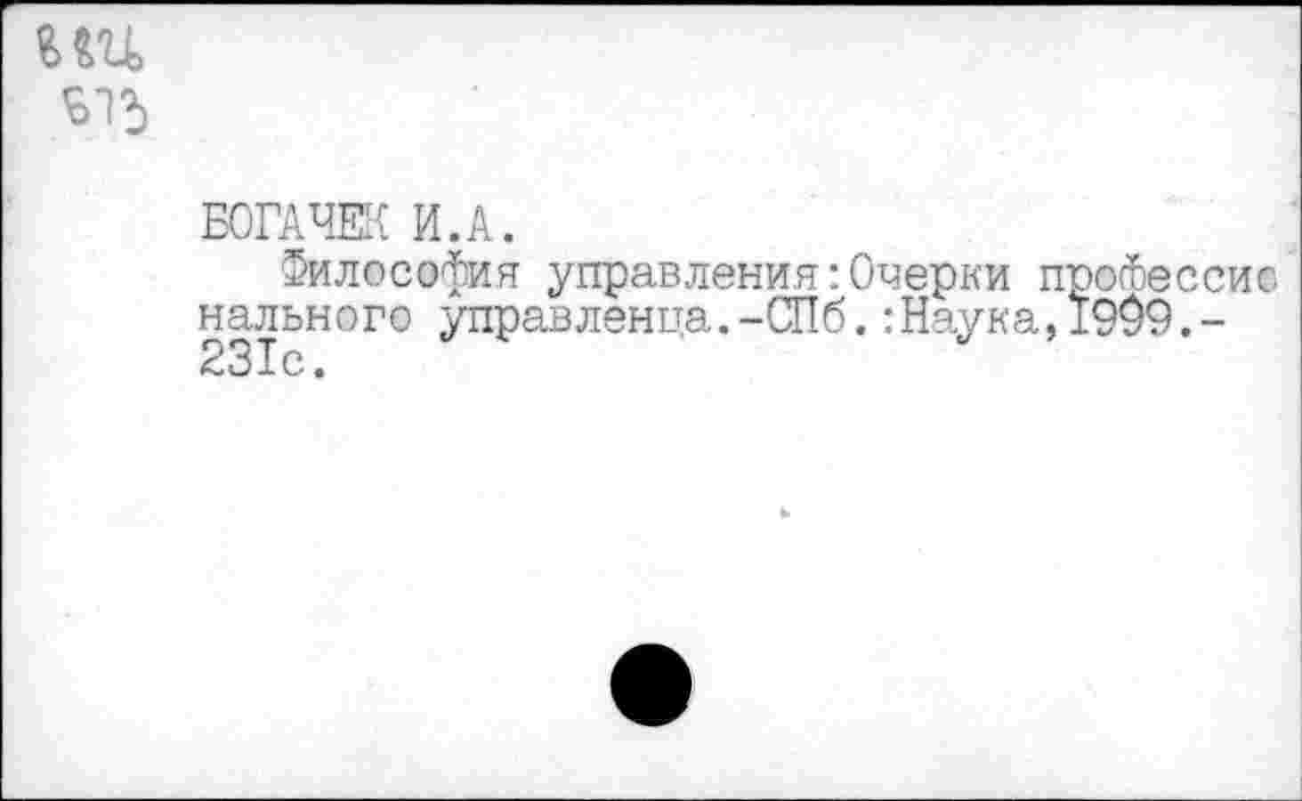 ﻿гш
Б15
БОГАЧЕК И.А.
Философия управления:Очерки професси© нального управленца.-СПб.:Наука,1909.-231с.